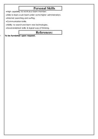 Personal Skills
High capability to work as a team member.
Able to lead a sub-team under some higher administration.
Internet searching and surfing.
Communication skills.
Ability to search and learn new technologies.
Good analytical skills & logical way of thinking.
References:
 To be furnished upon request.
 