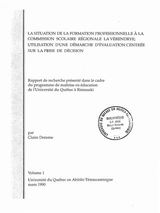 LA SITUATION DE LA FORMATION PROFESSIONNELLE À LA
COMMISSION SCOLAIRE RÉGIONALE LA VÉRENDRYE;
UTILISATION D'UNE DÉMARCHE D'ÉVALUATION CENTRÉE
SUR LA PRISE DE DÉCISION
Rapport de recherche présenté dans le cadre
du programme de maîtrise en éducation
de l'Université du Québec à Rimouski
par
Claire Derome
Volume 1
Université du Québec en Abitibi-Témiscamingue
mars 1990
 