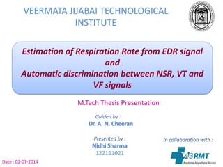 VEERMATA JIJABAI TECHNOLOGICAL
INSTITUTE
Estimation of Respiration Rate from EDR signal
and
Automatic discrimination between NSR, VT and
VF signals
M.Tech Thesis Presentation
Date : 02-07-2014
Guided by :
Dr. A. N. Cheeran
Presented by :
Nidhi Sharma
122151021
In collaboration with :
A3 RMT
 