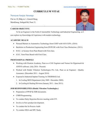 Mob. No: - +918007746306 narayansusange@gmail.com
CURRICULUM VITAE
Narayan Sanjay Susange
Flat no 10, Bldg no 1, Ganesh Baug,
Manikbaug, Sinhgad Rd, Pune 51.
.
CAREER OBJECTIVE
To be an Engineer in the Field of Automobile Technology and Industrial Engineering, so I
can explore my Knowledge & Experience with modern technology.
ACADEMIC REALM
• Pursued Masters in Automotive Technology from COEP with 8.05 CGPA. (2016)
• Bachelors in Production Engineering from DYPCOE with First Class Distinction. (2011)
• H.S.C. in Science from Pune Board with First class.
• S.S.C. from Pune Board with First Class.
PROFESSIONAL PROFILE
• Working with Eleation Academy, Pune as a CAE Engineer and Trainer for Hypermesh &
ANSYS software. (July 2016 - Present)
• Worked with Hodek Vibration Technologies Pvt. Ltd., Pune as an Engineer - Quality
Assurance. (December 2011 - August 2014)
• Exposed to Industrial Inplant Training At THERMAX Ltd.
1. In Cooling MED Department (July 2009 - December 2009).
2. In Cooling & Heating Division (January 2011 - June 2011).
JOB RESPONSIBILITIES (Hodek Vibration Technologies.)
• Preparation of PPAP & ISIR documents.
• CMM Programming.
• To conduct Daily Rejection Review meeting with CFT.
• Involve in New product development.
• To conduct the In-Process Audit
• To conduct MSA and SPC Study.
 