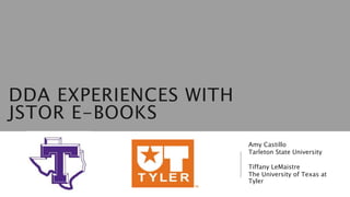 DDA EXPERIENCES WITH
JSTOR E-BOOKS
Amy Castillo
Tarleton State University
Tiffany LeMaistre
The University of Texas at
Tyler
 