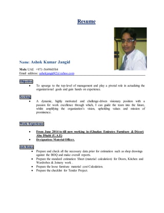 Resume
Name: Ashok Kumar Jangid
Mob: UAE +971-564960584
Email address: ashokjangid42@yahoo.com
Objective
 To upsurge to the top-level of management and play a pivotal role in actualizing the
organizational goals and gain hands on experience.
Seeking
 A dynamic, highly motivated and challenge-driven visionary position with a
passion for work excellence through which, I can guide the team into the future,
whilst amplifying the organization’s vision, upholding values and mission of
prominence.
Work Experience
 From June 2014 to till now working in (Ghuzlan Emirates Furniture & Décor)
Abu Dhabi (U.A.E)
 Designation: Material Officer.
Job Roles
 Prepare and check all the necessary data prior for estimation such as shop drawings
against the BOQ and make overall reports.
 Prepare the standard estimation Sheet (material calculation) for Doors, Kitchen and
Wardrobes & Joinery work .
 Prepare the loose furniture material cost Calculation.
 Prepare the checklist for Tender Project.
 