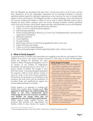 Page 4
Family Support Principles
1. Families are resources to their own members, to
other families, to programs, and to communities.
2. Staff enhance families’ capacity to support the
growth and development of all family members
and emphasize the importance of hope and joy.
3. Practitioners work with families to mobilize both
formal and informal resources.
4. Programs affirm and strengthen families’ cultural,
racial, and linguistic identities and enhance their
ability to function in a multicultural society.
5. Programs advocate with families for services and
systems that are coordinated, fair, responsive, and
accountable to the families served.
6. Staff and families work together in relationships
based on equality and respect.
7. Programs are flexible and responsive to emerging
family and community issues.
8. Programs are embedded in communities,
interdependent, and contribute to the community-
building process.
9. Principles of family support are modeled in all
program activities, including planning,
governance, and administration.
Since the Blueprint was developed with input from a broad cross-section of the County and has
been adopted by all of the stakeholders represented on the Steering Committee, it presents
significant political capital for individual organizations as they advocate for new or existing family
support services and resources. The Blueprint provides a common language, vision and framework
for everyone working with families in Marin. It can be used to inform individual services and to
integrate the many efforts underway across the county. Steering Committee members identified
some of the ways that they, and all family support providers and stakeholders, can use the Blueprint:
• Inform City and County planning and resource allocation
• Utilize as a tool for organizational development
• Inform program planning
• Inform strategic planning at all levels, e.g. County level, interdepartmental, community-based
organizations, foundations
• Build policy platforms
• Create legislation
• Leverage funding
• Identify gaps and areas of need, both geographically and by service area
• Guide orientation and training
• Utilize as a tool for organizing parents
• Track countywide progress towards supporting families with a cohesive system
3. What is Family Support?
A growing number of families and communities are struggling to provide care and support for their
children. Even prior to the recent economic downturn, a wide range of social and demographic
factors has changed the landscape for many
families in Marin. Changing demographics, such as
an increase in the number of single-parent
households and growing poverty, have lead to a
greater number of families that struggle to meet
their basic needs. A growing immigrant population
has required a shift in service delivery systems to
meet the needs of this more diverse population.
Furthermore, the increasing cost of healthcare, long
commute and work hours, and the breakdown of
extended family and neighborhood support has
created additional burdens on families.
Family support is an approach to working with
families that considers these changing needs. This
approach is built upon the understanding that
family is the most fundamental factor
influencing the lives and outcomes of children,
and families are strong when they are
supported by safe and thriving neighborhoods.5
Family support brings together services and
resources that promote new opportunities for
families, which, in turn, increase the capacity of
5 Family Strengthening Policy Center, Policy Brief. Introduction to Family Strengthening, 2004
 