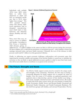 Page 6
Individuals with multiple
ACEs were 460% more
likely to suffer from
depression as adults and
have an attempted suicide
rate that is 30-51 times
higher than average.9
The
ACE pyramid demon-
strates that adverse child-
hood experiences lead to
disrupted neurodevelop-
ment which leads to risky
behaviors, and ultimately
disease, disability and early
death.
Now, more than ever, we
need to invest in children
and families. According to
First Focus, a bi-partisan
child advocacy group, an
additional 2.6 - 3.3 million children in the nation are likely to fall into poverty during this recession.
Of these children, 60% could fall into persistent or intermittent poverty - often leading to future lost
earnings, increased crime, and poor health outcomes. Ultimately the cost of this increase in child
poverty could total $1.7 trillion over this generation’s lifetime.
Finally, in addressing our urgent economic challenges, policymakers and economists agree that
improving the economic stability and earnings of low-income families is a good way to stimulate the
economy, as they are likely to spend additional resources quickly in order to meet their basic needs
that will in turn enable them to contribute to an upturn in the economy.10
III The Picture: Strengths and Needs
An effective family support system must be rooted in the unique needs
and strengths of the community. Therefore, the first step in creating a
countywide Blueprint for family support was to examine the status of
families. Over the course of 10 months, we gathered quantitative and
qualitative data to help develop a picture of how families were faring –
their needs, strengths, informal resources and formal services. We looked
at extant data from many sources across the core domains of family life:
Family Economics, Health Access and Physical Health, Emotional and
Behavioral Health, Education, and Family/Community Resilience. We
also held focus groups with families, and surveyed 92 providers. The key
9 http://www.acestudy.org/files/Gold_into_Lead-_Germany1-02_c_Graphs.pdf
10 www.childrensleadershipcouncil.com/node/7
Figure 1. Adverse Childhood Experiences Pyramid
 
