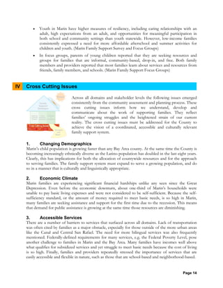 Page 14
• Youth in Marin have higher measures of resiliency, including caring relationships with an
adult, high expectations from an adult, and opportunities for meaningful participation in
both school and community settings than youth statewide. However, low-income families
consistently expressed a need for more affordable afterschool and summer activities for
children and youth. (Marin Family Support Survey and Focus Groups)
• In focus groups, parents of young children reported that they are seeking resources and
groups for families that are informal, community-based, drop-in, and free. Both family
members and providers reported that most families learn about services and resources from
friends, family members, and schools. (Marin Family Support Focus Groups)
IV Cross Cutting Issues
Across all domains and stakeholder levels the following issues emerged
consistently from the community assessment and planning process. These
cross cutting issues inform how we understand, develop and
communicate about the work of supporting families. They reflect
families’ ongoing struggles and the heightened strain of our current
reality. The cross cutting issues must be addressed for the County to
achieve the vision of a coordinated, accessible and culturally relevant
family support system.
1. Changing Demographics
Marin’s child population is growing faster than any Bay Area county. At the same time the County is
becoming increasingly ethnically diverse as the Latino population has doubled in the last eight years.
Clearly, this has implications for both the allocation of countywide resources and for the approach
to serving families. The family support system must expand to serve a growing population, and do
so in a manner that is culturally and linguistically appropriate.
2. Economic Climate
Marin families are experiencing significant financial hardships unlike any seen since the Great
Depression. Even before the economic downturn, about one-third of Marin’s households were
unable to pay basic living expenses and were not considered to be self-sufficient. Because the self-
sufficiency standard, or the amount of money required to meet basic needs, is so high in Marin,
many families are seeking assistance and support for the first time due to the recession. This means
that demand for public assistance is growing at the same time those resources are diminishing.
3. Accessible Services
There are a number of barriers to services that surfaced across all domains. Lack of transportation
was often cited by families as a major obstacle, especially for those outside of the more urban areas
like the Canal and Central San Rafael. The need for more bilingual services was also frequently
mentioned. Federally-defined requirements for many services, e.g. the Federal Poverty Level, pose
another challenge to families in Marin and the Bay Area. Many families have incomes well above
what qualifies for subsidized services and yet struggle to meet basic needs because the cost of living
is so high. Finally, families and providers repeatedly stressed the importance of services that are
easily accessible and flexible in nature, such as those that are school-based and neighborhood-based.
 