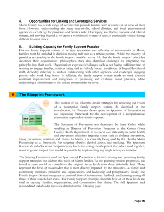 Page 15
4. Opportunities for Linking and Leveraging Services
Marin County has a wide range of services that provide families with resources in all areas of their
lives. However, understanding the many non-profits, school districts, and local governmental
agencies is a challenge for providers and families alike. Developing an effective resource and referral
system, and moving beyond it to create a coordinated system of care, is particularly critical during
difficult financial times.
5. Building Capacity for Family Support Practice
For our family support system to be truly responsive and reflective of communities in Marin,
families must be included in decision-making and seen as a critical partner. While the majority of
providers responding to the family support provider survey felt that the family support principles
described their organizations’ philosophies, they also identified challenges to integrating the
principles into their work. Organizations expressed challenges such as not having sufficient time or
training to engage families, services being tied to billable hours, insufficient bi-lingual/bi-cultural
staff, difficultly referring to and/or collaborating with other agencies, and challenges engaging
parents who work long hours. In addition, the family support system needs to work towards
continual improvement and integration of promising and evidence based practices, while
maintaining a commitment to the unique communities we serve.
V The Blueprint Framework
This section of the Blueprint details strategies for achieving our vision
of a countywide family support system. As described in the
introduction, the Blueprint draws upon the Spectrum of Prevention as
our organizing framework for the development of a comprehensive
community approach to family support.
The Spectrum of Prevention was developed by Larry Cohen while
working as Director of Prevention Programs at the Contra Costa
County Health Department. It has been used nationally in public health
and prevention initiatives targeting issues such as violence prevention,
injury prevention, nutrition, and fitness. In Marin, it is currently being used by the Healthy Marin
Partnership as a framework for targeting obesity, alcohol abuse, and smoking. The Spectrum
framework includes seven complementary levels for strategy development that, when used together,
result in greater impact than would be possible by implementing any single activity or initiative.
The Steering Committee used the Spectrum of Prevention to identify existing and promising family
support strategies that address the needs of Marin families. As the planning process progressed, we
found it most useful to consolidate the original seven levels into three stakeholder levels. These
represent the level of stakeholder that is most directly impacted by the strategies, i.e. family and
community members, providers and organizations, and leadership and policymakers. Ideally, the
Family Support System integrates a continual flow of information, feedback, and learning among all
three of these stakeholder levels. The Family Support Principles illustrate how all of these levels are
vital to creating families, organizations, and communities that thrive. The full Spectrum and
consolidated stakeholder levels are detailed on the following page:
 
