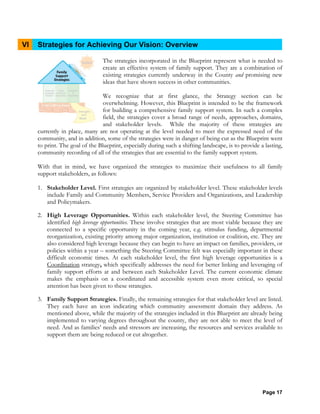 Page 17
VI Strategies for Achieving Our Vision: Overview
The strategies incorporated in the Blueprint represent what is needed to
create an effective system of family support. They are a combination of
existing strategies currently underway in the County and promising new
ideas that have shown success in other communities.
We recognize that at first glance, the Strategy section can be
overwhelming. However, this Blueprint is intended to be the framework
for building a comprehensive family support system. In such a complex
field, the strategies cover a broad range of needs, approaches, domains,
and stakeholder levels. While the majority of these strategies are
currently in place, many are not operating at the level needed to meet the expressed need of the
community, and in addition, some of the strategies were in danger of being cut as the Blueprint went
to print. The goal of the Blueprint, especially during such a shifting landscape, is to provide a lasting,
community recording of all of the strategies that are essential to the family support system.
With that in mind, we have organized the strategies to maximize their usefulness to all family
support stakeholders, as follows:
1. Stakeholder Level. First strategies are organized by stakeholder level. These stakeholder levels
include Family and Community Members, Service Providers and Organizations, and Leadership
and Policymakers.
2. High Leverage Opportunities. Within each stakeholder level, the Steering Committee has
identified high leverage opportunities. These involve strategies that are most viable because they are
connected to a specific opportunity in the coming year, e.g. stimulus funding, departmental
reorganization, existing priority among major organization, institution or coalition, etc. They are
also considered high leverage because they can begin to have an impact on families, providers, or
policies within a year – something the Steering Committee felt was especially important in these
difficult economic times. At each stakeholder level, the first high leverage opportunities is a
Coordination strategy, which specifically addresses the need for better linking and leveraging of
family support efforts at and between each Stakeholder Level. The current economic climate
makes the emphasis on a coordinated and accessible system even more critical, so special
attention has been given to these strategies.
3. Family Support Strategies. Finally, the remaining strategies for that stakeholder level are listed.
They each have an icon indicating which community assessment domain they address. As
mentioned above, while the majority of the strategies included in this Blueprint are already being
implemented to varying degrees throughout the county, they are not able to meet the level of
need. And as families’ needs and stressors are increasing, the resources and services available to
support them are being reduced or cut altogether.
 