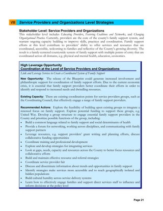 Page 21
VIII Service Providers and Organizations Level Strategies
Stakeholder Level: Service Providers and Organizations
This stakeholder level includes Educating Providers, Fostering Coalitions and Networks, and Changing
Organizational Practice. Currently, providers are the core of the county’s family support system, and
warrant ongoing capacity building to improve skills, practices and coordination. Family support
efforts at this level contribute to providers’ ability to offer services and resources that are
coordinated, accessible, welcoming to families and reflective of the County’s growing diversity. The
result is a family-centered countywide system of family support with multiple points of entry that are
coordinated across all domains, e.g. physical and mental health, education, economics.
High Leverage Opportunity
Coordination at the Level of Service Providers and Organizations
Link and Leverage Services to Create a Coordinated System of Family Support
New Opportunity: The release of the Blueprint could generate increased involvement and
philanthropic support for coordination of family support efforts. Due to the current economic
crisis, it is essential that family support providers better coordinate their efforts in order to
identify and respond to increased needs and dwindling resources.
Existing Capacity: There are existing coordination points for service providers groups, such as
the Coordinating Council, that effectively engage a range of family support providers.
Recommended Actions: Explore the feasibility of building upon existing groups to integrate a
renewed focus on family support. Explore potential funding to support these groups, e.g.
United Way. Develop a group structure to engage essential family support providers in the
County and prioritize possible functions of the group, including:
• Build a common language related to family support and social determinants of health
• Provide a forum for networking, working across disciplines, and communicating with family
support partners
• Leverage resources, e.g. support providers’ grant writing and planning efforts, discuss
collaborative funding opportunities
• Coordinate training and professional development
• Explore and develop strategies for integrating services
• Look at gaps, needs, capacity and resources across the County to better focus resources and
collaborative efforts
• Build and maintain effective resource and referral strategies
• Coordinate service provider fair
• Discuss and disseminate information about trends and opportunities in family support
• Identify strategies make services more accessible and to reach geographically isolated and
hidden populations
• Build cultural humility across service delivery systems
• Learn how to effectively engage families and support direct services staff to influence and
inform decisions at the policy level
 