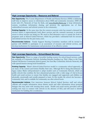 Page 22
High Leverage Opportunity – Resource and Referral
New Opportunity: The County Department of Health and Human Services (HHS) is dedicating
staff time to improve access to information about HHS and community resources. HHS will
work with 211, Network of Care for Kids, and www.HealthyMarin.org to keep information
current, coordinate information sharing, and promote the appropriate use of these
underutilized resource and referral systems in the community.
Existing Capacity: At the same time that the current economic crisis has created a demand for
services which is unprecedented, both direct services and the outreach necessary to provide
access to those services are being cut. We need to find alternative ways to sustain the work of
programs such as School Linked Services, which has provided a substantial hub for resource
and referral services for the past many years.
Recommended Actions: Family Support Steering Committee members will be invited to
partner with DHHS to participate in an assessment of resource and referral services, and
develop mechanisms for maintenance and promotion of an effective system.
High Leverage Opportunity – School-Based Services
New Opportunity: There is a range of possible funding sources for school-based services, under
the umbrella of Community Schools, including Stimulus funding (e.g. Title I, Race to the Top),
federal Full-Service Community-School grants, the East Bay Community Schools Network, and
wide-spread interest among local foundations.
Existing Capacity: Marin’s School-Linked Services model is a community school approach, as
are many of the current and former Healthy Start sites. Although SLS is being discontinued, its
legacy makes Marin well-positioned to adopt models such as Community Schools, which are
public schools that combine the best educational practices with a wide range of vital in-house
health and social services to ensure that families are engaged and supported, and children are
physically, emotionally and socially prepared to learn. In this model, the school site becomes a
community hub, and is available for community use after school hours.
Recommended Actions: Exit interviews between School Linked Services staff and school
officials will compile information about district needs and offer information about potential
linkages that may assist with meeting these needs. Health and social service providers will be
seeking new ways to connect with schools in the absence of SLS, and will need to identify
mechanism for building this coordination.
 
