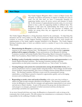 Page 28
X Next Steps
This Family Support Blueprint offers a vision of Marin County that
will guide our policies and practice in support of families for years to
come. For the first time, we have a countywide blueprint for
supporting families across all service sectors and domains of family
life. At this moment of unprecedented economic crisis, it is even more
critical to have a plan for supporting families in difficult times. The
Blueprint is built upon the understanding that family is the most
fundamental influence in the lives and outcomes of children, and
families are strong when they are supported by safe and thriving
neighborhoods.
The Family Support Blueprint is a living document shared by the community. To help bring this
document and the vision within it to life, Marin Community Health and Prevention Services will
continue to convene a Family Support Steering Committee, which will now work towards the
implementation of the family support strategies identified in the Blueprint. The Family Support
Steering Committee plans to focus our collective work in a number of ways in the coming years.
These include:
• Disseminating the Blueprint to policymakers, service providers, and family members as a
response to the current economic crisis. The Blueprint is a tool which can help to generate
political will in support of families. Future presentations of the Blueprint by Steering
Committee members will include Healthy Marin Partnership, Marin Community Foundation,
Bella Vista Foundation, Marin Child Care Commission, and Marin County Office of Education.
• Building a policy/leadership committee with broad consensus and representation via the
Family Support Steering Committee. The Steering Committee members will share
representation on other policy committees and will serve as a “hub of hubs” for families.
• Creating linkages and systems for communication among all stakeholder levels, with a
special consideration of how to engage families and policymakers. These linkages should include
mutual feedback, shared leadership, and a focus on finding solutions during difficult economic
times. The Steering Committee will help to create tools for communication among
stakeholders, so that Marin is poised to respond to opportunities quickly, such as leveraging
resources and coordinating advocacy.
• Responding to trends, crises and needs of families, while at the same time working to
address the high-leverage strategies identified in the Blueprint. The Steering Committee will
review the Blueprint to assure that the strategies and opportunities represented in it are current
and relevant to Marin’s families. As part of this process the group may develop indicators to
track progress on strategies, participate in further assessment activities, develop new
partnerships and define new opportunities.
As we move forward with these next steps, the Blueprint as a framework is only as strong as the
community that is built around it. We will continue our commitment as a community to share the
responsibility for the wellbeing of families in Marin.
 
