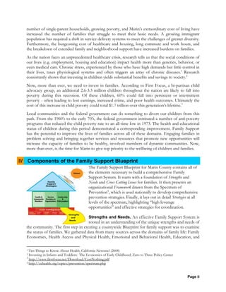 Page ii
number of single-parent households, growing poverty, and Marin’s extraordinary cost of living have
increased the number of families that struggle to meet their basic needs. A growing immigrant
population has required a shift in service delivery systems to meet the challenges of greater diversity.
Furthermore, the burgeoning cost of healthcare and housing, long commute and work hours, and
the breakdown of extended family and neighborhood support have increased burdens on families.
As the nation faces an unprecedented healthcare crisis, research tells us that the social conditions of
our lives (e.g. employment, housing and education) impact health more than genetics, behavior, or
even medical care. Chronic stress, experienced by those who have high demands but little control in
their lives, taxes physiological systems and often triggers an array of chronic diseases.1
Research
consistently shows that investing in children yields substantial benefits and savings to society.2
Now, more than ever, we need to invest in families. According to First Focus, a bi-partisan child
advocacy group, an additional 2.6-3.3 million children throughout the nation are likely to fall into
poverty during this recession. Of these children, 60% could fall into persistent or intermittent
poverty - often leading to lost earnings, increased crime, and poor health outcomes. Ultimately the
cost of this increase in child poverty could total $1.7 trillion over this generation’s lifetime.3
Local communities and the federal government can do something to divert our children from this
path. From the 1960’s to the early 70’s, the federal government instituted a number of anti-poverty
programs that reduced the child poverty rate to an all-time low in 1973. The health and educational
status of children during this period demonstrated a corresponding improvement. Family Support
has the potential to improve the lives of families across all of these domains. Engaging families in
problem solving and bringing together services and resources that promote new opportunities will
increase the capacity of families to be healthy, involved members of dynamic communities. Now,
more than ever, is the time for Marin to give top priority to the wellbeing of children and families.
IV Components of the Family Support Blueprint
The Family Support Blueprint for Marin County contains all of
the elements necessary to build a comprehensive Family
Support System. It starts with a foundation of Strengths and
Needs and Cross Cutting Issues for families. It then presents an
organizational Framework drawn from the Spectrum of
Prevention4
, which is used nationally to develop comprehensive
prevention strategies. Finally, it lays out in detail Strategies at all
levels of the spectrum, highlighting “high leverage
opportunities” and effective strategies for coordination.
Strengths and Needs. An effective Family Support System is
rooted in an understanding of the unique strengths and needs of
the community. The first step in creating a countywide Blueprint for family support was to examine
the status of families. We gathered data from many sources across the domains of family life: Family
Economics, Health Access and Physical Health, Emotional and Behavioral Health, Education, and
1 Ten Things to Know About Health, California Newsreel (2008)
2 Investing in Infants and Toddlers: The Economics of Early Childhood, Zero to Three Policy Center
3
http://www.firstfocus.net/Download/CostNothing.pdf
4 http://cchealth.org/topics/prevention/spectrum.php
 