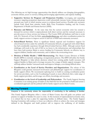 Page iv
The following are six high leverage opportunities that directly address our changing demographics,
economic climate, access to services, linking and leveraging opportunities, and capacity building.
♦ Supportive Services for Pregnant and Postpartum Families. Leveraging and expanding
resources targeting postpartum depression could substantially increase home-visiting and group
prenatal care, both of which increase access to evidence-based services. Possible new resources
include Early Head Start stimulus funds, Bella Vista Foundation funding, and the County
Department of Health and Human Services (HHS).
♦ Resource and Referral. At the same time that the current economic crisis has created a
demand for services which is unprecedented, both direct services and the outreach necessary to
provide access to those services are being cut. The County HHS will dedicate staff time to work
with 211, Network of Care for Kids, www.HealthyMarin.org, and other coordination points for
family support services to improve access to and use of HHS and community resources.
♦ School-Based Services. There is significant federal, regional and foundation support for
school-based services under the umbrella of Community Schools, an approach with which Marin
has had considerable experience through School-Linked Services (SLS). Although current fiscal
challenges will result in the end of SLS as we know it, the infrastructure and relationships that
have been built position Marin to access funding for Community Schools, an effective way to
support children, families and community, and to address the crosscutting issues.
♦ Division of Public Health / HHS Restructuring. The Marin County Division of Public
Health (DPH) is currently undergoing a reorganization process. The DPH will utilize the Family
Support Blueprint to help inform decisions related how existing public health resources will
support families in Marin and to leverage resources for a range of family support strategies. This
will help address families’ increased needs and improve linkages, even during difficult times.
♦ Coordination at the Level of Service Providers and Organizations. The release of this
Blueprint could generate increased involvement and philanthropic support for coordination of
family support efforts. We recommend exploring how to build on existing coordination points
for service providers, such as the Coordinating Council, to most effectively link a wide range of
family support providers, and leverage our efforts, knowledge and resources.
♦ Coordination at the Level of Leadership and Policymakers. The Family Support Steering
Committee is an existing group of leaders in the field that has the potential to build and sustain a
coordinated approach and the political will for family support across Marin County.
VI Moving Forward
Everyone in the community shares the responsibility of contributing to the wellbeing of families.
This Family Support Blueprint offers a vision of Marin County that will guide our policies and
practice in support of families for years to come. At this moment of unprecedented economic crisis,
it is critical that we have a plan for supporting families in difficult times. The Family Support
Steering Committee will continue to focus our collective efforts to achieve the vision and strategies
defined in the Blueprint and build political will to improve the wellbeing of all families.
 