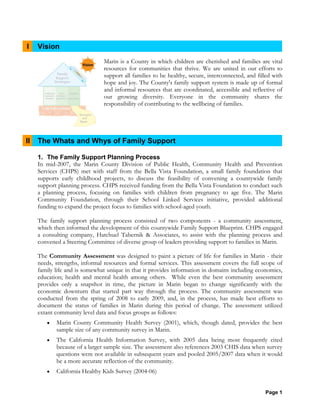Page 1
I Vision
Marin is a County in which children are cherished and families are vital
resources for communities that thrive. We are united in our efforts to
support all families to be healthy, secure, interconnected, and filled with
hope and joy. The County's family support system is made up of formal
and informal resources that are coordinated, accessible and reflective of
our growing diversity. Everyone in the community shares the
responsibility of contributing to the wellbeing of families.
II The Whats and Whys of Family Support
1. The Family Support Planning Process
In mid-2007, the Marin County Division of Public Health, Community Health and Prevention
Services (CHPS) met with staff from the Bella Vista Foundation, a small family foundation that
supports early childhood projects, to discuss the feasibility of convening a countywide family
support planning process. CHPS received funding from the Bella Vista Foundation to conduct such
a planning process, focusing on families with children from pregnancy to age five. The Marin
Community Foundation, through their School Linked Services initiative, provided additional
funding to expand the project focus to families with school-aged youth.
The family support planning process consisted of two components - a community assessment,
which then informed the development of this countywide Family Support Blueprint. CHPS engaged
a consulting company, Hatchuel Tabernik & Associates, to assist with the planning process and
convened a Steering Committee of diverse group of leaders providing support to families in Marin.
The Community Assessment was designed to paint a picture of life for families in Marin - their
needs, strengths, informal resources and formal services. This assessment covers the full scope of
family life and is somewhat unique in that it provides information in domains including economics,
education; health and mental health among others. While even the best community assessment
provides only a snapshot in time, the picture in Marin began to change significantly with the
economic downturn that started part way through the process. The community assessment was
conducted from the spring of 2008 to early 2009, and, in the process, has made best efforts to
document the status of families in Marin during this period of change. The assessment utilized
extant community level data and focus groups as follows:
• Marin County Community Health Survey (2001), which, though dated, provides the best
sample size of any community survey in Marin.
• The California Health Information Survey, with 2005 data being most frequently cited
because of a larger sample size. The assessment also references 2003 CHIS data when survey
questions were not available in subsequent years and pooled 2005/2007 data when it would
be a more accurate reflection of the community.
• California Healthy Kids Survey (2004-06)
 