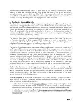 Page 3
shared current opportunities and threats to family support, and identified existing family support
practices in Marin and promising practices from around the country. Two ad hoc workgroups
emerged during the process - Data and What Works - that conducted research and analysis and
reported back to the full Committee. The work culminated in a full-day retreat and two follow-up
meetings, to develop the strategies and next steps presented in this Blueprint.
2. The Family Support Blueprint
The Marin County Family Support Blueprint presents a guiding vision and framework, along with
concrete steps for supporting families in Marin County. The Blueprint is grounded in family support
principles and the needs and strengths identified through the community assessment. We envision
that the Blueprint will serve as a guide for organizing new and existing systems and resources in the
County. It is designed to be accessible and usable by all sectors of the County in a number of
capacities including but not limited to: coordinating resources, developing programs, making policy,
mobilizing communities, and directing funding.
The Blueprint draws upon the Spectrum of Prevention as an organizing framework. The Spectrum
of Prevention (described in detail on pages 15-16) outlines seven levels of intervention – from
strengthening individual skills to influencing policy – that together guide the development of a
comprehensive community approach to addressing complex issues.
The Steering Committee chose the Spectrum as a framework because it captures the complexity of
family support. Not only does it encourage people to think about strategies at the micro and macro
levels, it also enables us to think across the traditional silos in which family support providers and
advocates usually operate (e.g. education, health or family economics) to develop a blueprint for
supporting families holistically. The Family Support Blueprint starts by presenting The Picture of
strengths and needs in the county in the traditional service domains. However, it then intentionally
moves to identifying short and long-term strategies across all of those domains, organized by level
of support on the Spectrum. The seven levels have been further consolidated into three stakeholder
levels, or the type of stakeholder that is most directly impacted by the strategies: (1) family and
community members, (2) service providers and organizations, and (3) leadership and policymakers.
We hope that the vision of a family support system presented here will be an enduring one. The
current economic climate makes the emphasis on a coordinated and accessible system even more
critical. Therefore the Blueprint includes many strategies that increase collaboration, in addition to
explicit coordination strategies that focus on improving the overall effectiveness of the family
support system at all levels of the Spectrum.
Uses of Blueprint. As mentioned, the Blueprint is a guide for building a countywide system of
family support. In an effort to make the Blueprint user-friendly and relevant, there are two major
points of entry: the picture and the strategies.
If stakeholders are interested in the strengths and needs of families, they can be explored in The
Picture section of the Blueprint, which is organized by specific domain, i.e. family economics,
physical health and health access, mental health, education, and family/community resiliency.
If stakeholders are looking for guidance for developing programs, building capacity and linkages,
or policymaking, then they can open up The Strategies section and start with the most relevant
stakeholder level.
 