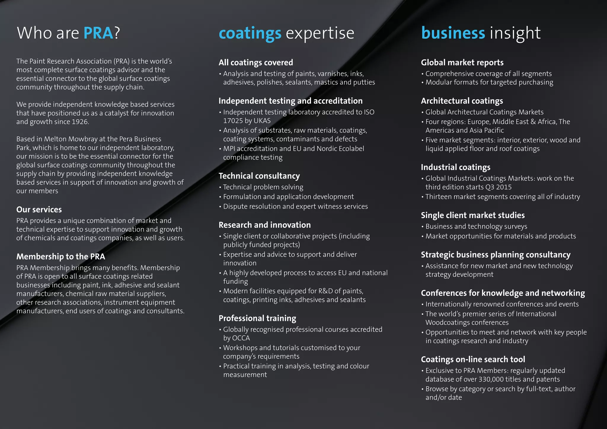 coatings expertise
All coatings covered
• Analysis and testing of paints, varnishes, inks,
adhesives, polishes, sealants, mastics and putties
Independent testing and accreditation
• Independent testing laboratory accredited to ISO
17025 by UKAS
• Analysis of substrates, raw materials, coatings,
coating systems, contaminants and defects
• MPI accreditation and EU and Nordic Ecolabel
compliance testing
Technical consultancy
• Technical problem solving
• Formulation and application development
• Dispute resolution and expert witness services
Research and innovation
• Single client or collaborative projects (including
publicly funded projects)
• Expertise and advice to support and deliver
innovation
• A highly developed process to access EU and national
funding
• Modern facilities equipped for RD of paints,
coatings, printing inks, adhesives and sealants
Professional training
• Globally recognised professional courses accredited
by OCCA
• Workshops and tutorials customised to your
company’s requirements
• Practical training in analysis, testing and colour
measurement
Who are PRA?
The Paint Research Association (PRA) is the world’s
most complete surface coatings advisor and the
essential connector to the global surface coatings
community throughout the supply chain.
We provide independent knowledge based services
that have positioned us as a catalyst for innovation
and growth since 1926.
Based in Melton Mowbray at the Pera Business
Park, which is home to our independent laboratory,
our mission is to be the essential connector for the
global surface coatings community throughout the
supply chain by providing independent knowledge
based services in support of innovation and growth of
our members
Our services
PRA provides a unique combination of market and
technical expertise to support innovation and growth
of chemicals and coatings companies, as well as users.
Membership to the PRA
PRA Membership brings many benefits. Membership
of PRA is open to all surface coatings related
businesses including paint, ink, adhesive and sealant
manufacturers, chemical raw material suppliers,
other research associations, instrument equipment
manufacturers, end users of coatings and consultants.
business insight
Global market reports
• Comprehensive coverage of all segments
• Modular formats for targeted purchasing
Architectural coatings
• Global Architectural Coatings Markets
• Four regions: Europe, Middle East  Africa, The
Americas and Asia Pacific
• Five market segments: interior, exterior, wood and
liquid applied floor and roof coatings
Industrial coatings
• Global Industrial Coatings Markets: work on the
third edition starts Q3 2015
• Thirteen market segments covering all of industry
Single client market studies
• Business and technology surveys
• Market opportunities for materials and products
Strategic business planning consultancy
• Assistance for new market and new technology
strategy development
Conferences for knowledge and networking
• Internationally renowned conferences and events
• The world’s premier series of International
Woodcoatings conferences
• Opportunities to meet and network with key people
in coatings research and industry
Coatings on-line search tool
• Exclusive to PRA Members: regularly updated
database of over 330,000 titles and patents
• Browse by category or search by full-text, author
and/or date
 
