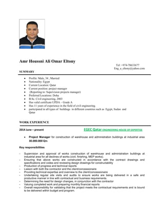 Amr Houssni Ali Omar Eltony
Tel: +974-70633677
Eng_a_eltony@yahoo.com
SUMMARY
 Profile: Male, 34 , Married
 Nationality: Egypt
 Current Location: Qatar
 Current position: project manager
 (Reporting to: Supervision projects manager)
 Preferred Locations: Doha
 B.Sc. Civil engineering, 2003
 Has valid certificate UPDA – Grade A
 Has 11 years of experience in the field of civil engineering.
 participated in all types of buildings in different countries such as Egypt, Sudan and
Qatar
WORK EXPERIENCE
2014 June – present EGEC Qatar ENGINEERING HOUSE OF EXPERTISE
 Project Manager for construction of warehouse and administration buildings at industrial area
30.000.000 Qrs
Key responsibilities
- Supervision and approval of works construction of warehouse and administration buildings at
industrial area for all declines of works (civil, finishing, MEP works).
- Ensuring that above works are constructed in accordance with the contract drawings and
specifications and codes and reviewing design drawings for constructability
- Production of progress and technical reports
- Liaison with both the contractor and the client/concessionaire
- Providing technical expertise and overview to the client/concessionaire
- Undertaking regular site visits and audits to ensure works are being delivered in a safe and
productive manner in line with contractual and business requirements.
- Determining the need for design changes, in conjunction with the contractor
- Valuing completed work and preparing monthly financial reports
- Overall responsibility for validating that the project meets the contractual requirements and is bound
to be delivered within budget and program.
 