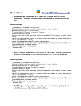2005 July – 2013 June THE ARAB CONTRACTORS Osman Ahmad Osman Co.
 Project Manager working with QATAR ARMED FORCES projects (F-408-01(General
Mobilization buildings)) & (F-409-01 (Head Quarter Buildings) at Siliya-Qatar 35.000.000
Qrs.
Key responsibilities
- Operate works for project with the project team.
- Ensuring that works were constructed in accordance with the scope of works.
- Reviewing mythology plan for constructability.
- Reviewing budgets of project in companies of the group.
- Production of technical reports.
- Checking the project’s bill of quantities, valuing completed work and preparing trimester financial
reports.
- Attending all site meetings to discuss the progress of the project, as well as monthly area meetings
with the client / ASHGHAL authority
- Valuing completed work and preparing monthly financial reports
- Overall responsibility for validating that the project meets the contractual requirements and is bound
to be delivered within budget and program.
- Production of claims and variation orders.
- Tenders studying.
 Project Manager working with MINISTRY OF MUNICIPALITY projects (Construction of
Playground, Plaza &Parks at Alrayyan Municipality package (2)-Qatar 42.000.000 Qrs.
Key responsibilities
- Operate works for project with the project team.
- Ensuring that works were constructed in accordance with the scope of works.
- Reviewing mythology plan for constructability.
- Reviewing budgets of project in companies of the group.
- Production of technical reports.
- Checking the project’s bill of quantities, valuing completed work and preparing trimester financial
reports.
- Attending all site meetings to discuss the progress of the project, as well as monthly area meetings
with the client / ASHGHAL authority.
- Valuing completed work and preparing monthly financial reports
- Overall responsibility for validating that the project meets the contractual requirements and is bound
to be delivered within budget and program.
- Production of claims and variation orders.
- Tenders studying.
 Site Manager working with Construction of mosques and imam houses package (8) with
ASHGHAL authority at Doha-Qatar (60.000.000 Qtrs).
 