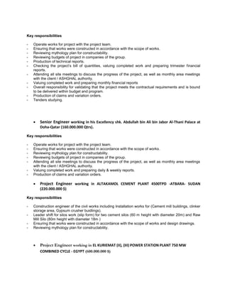 Key responsibilities
- Operate works for project with the project team.
- Ensuring that works were constructed in accordance with the scope of works.
- Reviewing mythology plan for constructability.
- Reviewing budgets of project in companies of the group.
- Production of technical reports.
- Checking the project’s bill of quantities, valuing completed work and preparing trimester financial
reports.
- Attending all site meetings to discuss the progress of the project, as well as monthly area meetings
with the client / ASHGHAL authority.
- Valuing completed work and preparing monthly financial reports
- Overall responsibility for validating that the project meets the contractual requirements and is bound
to be delivered within budget and program.
- Production of claims and variation orders.
- Tenders studying.
 Senior Engineer working in his Excellency shk. Abdullah bin Ali bin Jabor Al-Thani Palace at
Doha-Qatar (160.000.000 Qtrs).
Key responsibilities
- Operate works for project with the project team.
- Ensuring that works were constructed in accordance with the scope of works.
- Reviewing mythology plan for constructability.
- Reviewing budgets of project in companies of the group.
- Attending all site meetings to discuss the progress of the project, as well as monthly area meetings
with the client / ASHGHAL authority.
- Valuing completed work and preparing daily & weekly reports.
- Production of claims and variation orders.
 Project Engineer working in ALTAKAMOL CEMENT PLANT 4500TPD -ATBARA- SUDAN
(220.000.000 $)
Key responsibilities
- Construction engineer of the civil works including Installation works for (Cement mill buildings, clinker
storage area, Gypsum crusher buidlings).
- Leader shift for silos work (slip form) for two cement silos (60 m height with diameter 20m) and Raw
Mill Silo (80m height with diameter 18m )
- Ensuring that works were constructed in accordance with the scope of works and design drawings.
- Reviewing mythology plan for constructability.
 Project Engineer working in EL KURIEMAT (II), (III) POWER STATION PLANT 750 MW
COMBINED CYCLE - EGYPT (600.000.000 $)
 