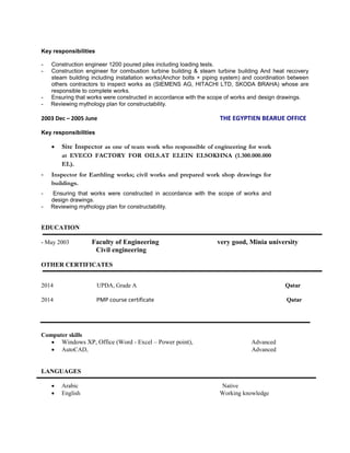 Key responsibilities
- Construction engineer 1200 poured piles including loading tests.
- Construction engineer for combustion turbine building & steam turbine building And heat recovery
steam building including installation works(Anchor bolts + piping system) and coordination between
others contractors to inspect works as (SIEMENS AG, HITACHI LTD, SKODA BRAHA) whose are
responsible to complete works.
- Ensuring that works were constructed in accordance with the scope of works and design drawings.
- Reviewing mythology plan for constructability.
2003 Dec – 2005 June THE EGYPTIEN BEARUE OFFICE
Key responsibilities
 Site Inspector as one of team work who responsible of engineering for work
at EVECO FACTORY FOR OILS.AT ELEIN ELSOKHNA (1.300.000.000
EL).
- Inspector for Earthling works; civil works and prepared work shop drawings for
buildings.
- Ensuring that works were constructed in accordance with the scope of works and
design drawings.
- Reviewing mythology plan for constructability.
EDUCATION
- May 2003 Faculty of Engineering very good, Minia university
Civil engineering
OTHER CERTIFICATES
2014 UPDA, Grade A Qatar
2014 PMP course certificate Qatar
Computer skills
 Windows XP, Office (Word - Excel – Power point), Advanced
 AutoCAD, Advanced
LANGUAGES
 Arabic Native
 English Working knowledge
 