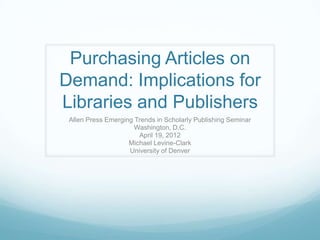 Purchasing Articles on
Demand: Implications for
Libraries and Publishers
 Allen Press Emerging Trends in Scholarly Publishing Seminar
                      Washington, D.C.
                       April 19, 2012
                    Michael Levine-Clark
                    University of Denver
 