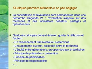 La concertation et l'évaluation sont permanentes dans une démarche d'agenda 21 ; l'évaluation s'appuie sur des méthodes et des indicateurs débattus, partagés et opérationnels. Quelques principes doivent éclairer, guider la réflexion et l'action : - Un raisonnement transversal ou systémique - Une approche ouverte, solidarité entre le territoires - L'équité entre générations, groupes sociaux et territoires - Principe de précaution / prévention - Principe de participation - Principe de responsabilité - … Quelques premiers éléments à ne pas négliger   