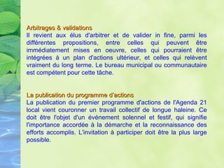 Arbitrages & validations Il revient aux élus d'arbitrer et de valider in fine, parmi les différentes propositions, entre celles qui peuvent être immédiatement mises en oeuvre, celles qui pourraient être intégrées à un plan d'actions ultérieur, et celles qui relèvent vraiment du long terme. Le bureau municipal ou communautaire est compétent pour cette tâche. La publication du programme d’actions   La publication du premier programme d'actions de l'Agenda 21 local vient couronner un travail collectif de longue haleine. Ce doit être l'objet d'un événement solennel et festif, qui signifie l'importance accordée à la démarche et la reconnaissance des efforts accomplis. L'invitation à participer doit être la plus large possible.  