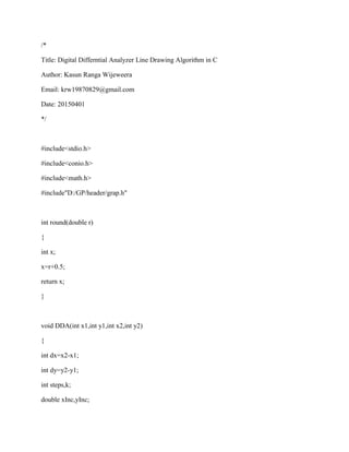 /*
Title: Digital Differntial Analyzer Line Drawing Algorithm in C
Author: Kasun Ranga Wijeweera
Email: krw19870829@gmail.com
Date: 20150401
*/
#include<stdio.h>
#include<conio.h>
#include<math.h>
#include"D:/GP/header/grap.h"
int round(double r)
{
int x;
x=r+0.5;
return x;
}
void DDA(int x1,int y1,int x2,int y2)
{
int dx=x2-x1;
int dy=y2-y1;
int steps,k;
double xInc,yInc;
 