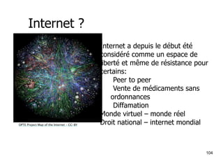 Internet ? 
OPTE Project Map of the Internet – CC-BY 
Internet a depuis le début été 
considéré comme un espace de 
liberté et même de résistance pour 
certains: 
104 
•Peer to peer 
•Vente de médicaments sans 
ordonnances 
•Diffamation 
Monde virtuel – monde réel 
Droit national – internet mondial 
 