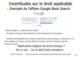 Incertitudes sur le droit applicable 
• Exemple de l’affaire Google Book Search 
Procès Google c. La Martinière et autres : 
!les éditeurs français demandaient au TGI d’appliquer la loi française… 
!Interface de Google Book en français, destinée au public français, extension en .fr, 
livres publiés en France, par des éditeurs français, écrits en français, par des 
auteurs français… 
• Application logique du droit français ? 
Pas si sûr… car le délit était complexe. 
112 Source: Lionel Maurel http://www.slideshare.net/calimaq/droit-de-linternet-et-de-linformation-complet 
 