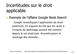 Incertitudes sur le droit 
applicable 
• Exemple de l’affaire Google Book Search 
• Google revendiquait l’application du droit 
américain, en arguant du fait que les actes à 
l’origine du dommage avaient été commis 
depuis le sol américain !numérisation et 
stockage des données… 
113 Source: Lionel Maurel http://www.slideshare.net/calimaq/droit-de-linternet-et-de-linformation-complet 
 