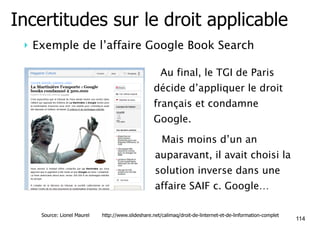 Incertitudes sur le droit applicable 
! Exemple de l’affaire Google Book Search 
• Au final, le TGI de Paris 
décide d’appliquer le droit 
français et condamne 
Google. 
• Mais moins d’un an 
auparavant, il avait choisi la 
solution inverse dans une 
affaire SAIF c. Google… 
114 Source: Lionel Maurel http://www.slideshare.net/calimaq/droit-de-linternet-et-de-linformation-complet 
 