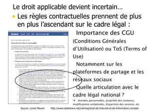 Le droit applicable devient incertain… 
• Les règles contractuelles prennent de plus 
en plus l’ascendant sur le cadre légal : 
• Importance des CGU 
(Conditions Générales 
d’Utilisation) ou ToS (Terms of 
Use) 
• Notamment sur les 
plateformes de partage et les 
réseaux sociaux 
• Quelle articulation avec le 
cadre légal national ? 
! données personnelles, propriété des contenus, 
modifications unilatérales, disparition des services, etc 
Source: Lionel Maurel http://www.slideshare.net/calimaq/droit-de-linternet-et-de-linformation-complet 
 
