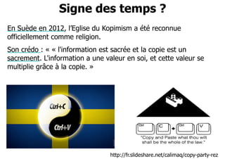 Signe des temps ? 
En Suède en 2012, l’Eglise du Kopimism a été reconnue 
officiellement comme religion. 
Son crédo : « « l'information est sacrée et la copie est un 
sacrement. L'information a une valeur en soi, et cette valeur se 
multiplie grâce à la copie. » 
http://fr.slideshare.net/calimaq/copy-party-rez 
 