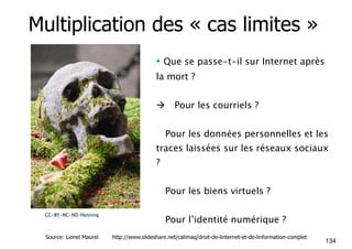 Multiplication des « cas limites » 
• Que se passe-t-il sur Internet après 
la mort ? 
! Pour les courriels ? 
!Pour les données personnelles et les 
traces laissées sur les réseaux sociaux 
? 
!Pour les biens virtuels ? 
!Pour l’identité numérique ? CC-BY-NC-ND Henning 
134 Source: Lionel Maurel http://www.slideshare.net/calimaq/droit-de-linternet-et-de-linformation-complet 
 