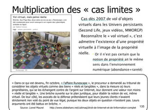 Multiplication des « cas limites » 
• Cas dès 2007 de vol d’objets 
virtuels dans les Univers persistants 
(Second Life, jeux vidéos, MMORGP) 
• Reconnaître le « vol virtuel », c’est 
admettre l’existence d’une propriété 
virtuelle à l’image de la propriété 
réelle. 
• Or il n’est pas certain que la 
notion de propriété ait le même 
sens dans l’environnement 
numérique (abondance≠rareté) 
« Dans ce qui est devenu, fin octobre, « l’affaire Runescape », le procureur a demandé au tribunal de 
considérer les objets virtuels comme des biens « réels et tangibles », dans la mesure où leurs 
propriétaires, qui se les échangent contre de l’argent sur Internet, leur donnent une valeur non moins 
« réelle et tangible ». Une brèche ouverte sur le plan juridique, pour établir la notion de vol, même 
virtuel. De leur côté, les avocats de la défense prétendaient que leurs jeunes clients n’avaient 
strictement rien volé du point de vue légal, puisque les deux objets en question n’existent pas. Leurs 
arguments ont été battus en brèche. » 
Source: Lionel Maurel http://www.slideshare.net/calimaq/droit-de-linternet-et-de-linformation-complet 135 
 