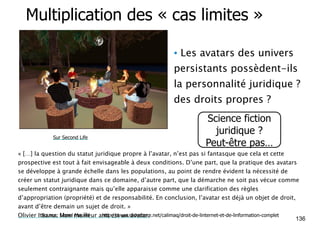 Multiplication des « cas limites » 
• Les avatars des univers 
persistants possèdent-ils 
la personnalité juridique ? 
des droits propres ? 
Science fiction 
juridique ? 
Peut-être pas… Sur Second Life 
« […] la question du statut juridique propre à l’avatar, n’est pas si fantasque que cela et cette 
prospective est tout à fait envisageable à deux conditions. D’une part, que la pratique des avatars 
se développe à grande échelle dans les populations, au point de rendre évident la nécessité de 
créer un statut juridique dans ce domaine, d’autre part, que la démarche ne soit pas vécue comme 
seulement contraignante mais qu’elle apparaisse comme une clarification des règles 
d’appropriation (propriété) et de responsabilité. En conclusion, l’avatar est déjà un objet de droit, 
avant d’être demain un sujet de droit. » 
Olivier Iteanu. Mon meilleur ami est un avatar. 
136 Source: Lionel Maurel http://www.slideshare.net/calimaq/droit-de-linternet-et-de-linformation-complet 
 