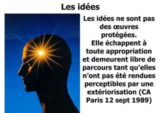Février 2008 
Les idées 
Les idées ne sont pas 
des oeuvres 
protégées. 
Elle échappent à 
toute appropriation 
et demeurent libre de 
parcours tant qu’elles 
n’ont pas été rendues 
perceptibles par une 
extériorisation (CA 
Paris 12 sept 1989) 
 