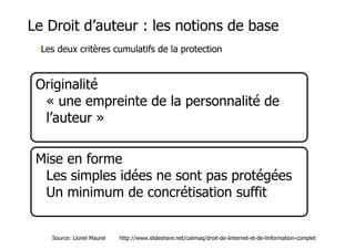 Le Droit d’auteur : les notions de base 
•Les deux critères cumulatifs de la protection 
Originalité 
• « une empreinte de la personnalité de 
l’auteur » 
Mise en forme 
• Les simples idées ne sont pas protégées 
• Un minimum de concrétisation suffit 
Source: Lionel Maurel http://www.slideshare.net/calimaq/droit-de-linternet-et-de-linformation-complet 
 
