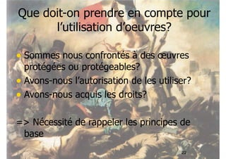 Que doit-on prendre en compte pour 
22 
l’utilisation d’oeuvres? 
• Sommes nous confrontés à des oeuvres 
protégées ou protégeables? 
• Avons-nous l’autorisation de les utiliser? 
• Avons-nous acquis les droits? 
=> Nécessité de rappeler les principes de 
base 
 