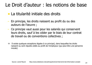 Le Droit d’auteur : les notions de base 
• La titularité initiale des droits 
- En principe, les droits naissent au profit du ou des 
31 
auteurs de l’oeuvre ; 
- Ce principe vaut aussi pour les salariés qui conservent 
leurs droits, sauf à les céder par le biais de leur contrat 
de travail ou de conventions collectives ; 
! Il existe quelques exceptions légales à ce principe), dans lesquelles les droits 
naissent ou sont réputés cédés au profit de l’employeur (qui peut être une personne 
morale) 
Source: Lionel Maurel http://www.slideshare.net/calimaq/droit-de-linternet-et-de-linformation-complet 
 