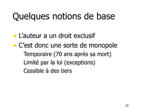 Quelques notions de base 
• L’auteur a un droit exclusif 
• C’est donc une sorte de monopole 
– Temporaire (70 ans après sa mort) 
– Limité par la loi (exceptions) 
– Cessible à des tiers 
32 
 