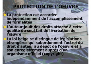 PROTECTION DE L’OEUVRE 
•La protection est accordée 
indépendamment de l’accomplissement 
de formalités 
•L’auteur jouit des droits attaché à cette 
qualité du seul fait de la création de 
l’oeuvre 
•La loi belge se distingue de législations 
étrangères qui subordonnent l’octroi du 
droit d’auteur au dépôt de l’oeuvre et à 
son enregistrement auprès d’un 
organisme officiel (copyright) 
34 
 