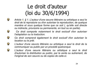 24 
Le droit d’auteur 
(loi du 30/6/1994) 
Article 1. § 1. L'auteur d'une oeuvre littéraire ou artistique a seul le 
droit de la reproduire ou d'en autoriser la reproduction, de quelque 
manière et sous quelque forme que ce soit (, qu'elle soit directe 
ou indirecte, provisoire ou permanente, en tout ou en partie). 
Ce droit comporte notamment le droit exclusif d'en autoriser 
l'adaptation ou la traduction. 
Ce droit comprend également le droit exclusif d'en autoriser la 
location ou le prêt. 
L'auteur d'une oeuvre littéraire ou artistique a seul le droit de la 
communiquer au public par un procédé quelconque 
L'auteur d'une oeuvre littéraire ou artistique a seul le droit 
d'autoriser la distribution au public, par la vente ou autrement, de 
l'original de son oeuvre ou de copies de celle-ci. 
 