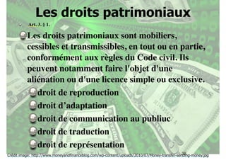 Les droits patrimoniaux 
Art. 3. § 1. 
Les droits patrimoniaux sont mobiliers, 
cessibles et transmissibles, en tout ou en partie, 
conformément aux règles du Code civil. Ils 
peuvent notamment faire l'objet d'une 
aliénation ou d'une licence simple ou exclusive. 
38 
droit de reproduction 
droit d’adaptation 
droit de communication au publiuc 
droit de traduction 
droit de représentation 
Crédit image: http://www.moneyandfinanceblog.com/wp-content/uploads/2010/07/Money-transfer-sending-money.jpg 
 