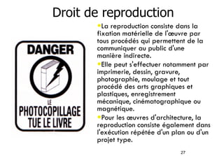 27 
Droit de reproduction 
•La reproduction consiste dans la 
fixation matérielle de l'oeuvre par 
tous procédés qui permettent de la 
communiquer au public d'une 
manière indirecte. 
•Elle peut s'effectuer notamment par 
imprimerie, dessin, gravure, 
photographie, moulage et tout 
procédé des arts graphiques et 
plastiques, enregistrement 
mécanique, cinématographique ou 
magnétique. 
•Pour les oeuvres d'architecture, la 
reproduction consiste également dans 
l'exécution répétée d'un plan ou d'un 
projet type. 
 
