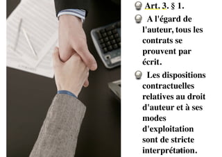 Art. 3. § 1. 
A l'égard de 
l'auteur, tous les 
contrats se 
prouvent par 
écrit. 
Les dispositions 
contractuelles 
relatives au droit 
d'auteur et à ses 
modes 
d'exploitation 
sont de stricte 
interprétation. 
40 
 