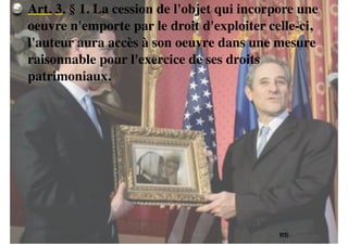 Art. 3. § 1. La cession de l'objet qui incorpore une 
oeuvre n'emporte par le droit d'exploiter celle-ci, 
l'auteur aura accès à son oeuvre dans une mesure 
raisonnable pour l'exercice de ses droits 
patrimoniaux. 
118 
41 
 