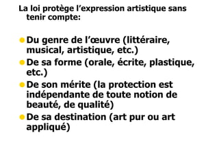 La loi protège l’expression artistique sans 
tenir compte: 
•Du genre de l’oeuvre (littéraire, 
musical, artistique, etc.) 
•De sa forme (orale, écrite, plastique, 
etc.) 
•De son mérite (la protection est 
indépendante de toute notion de 
beauté, de qualité) 
•De sa destination (art pur ou art 
appliqué) 
 
