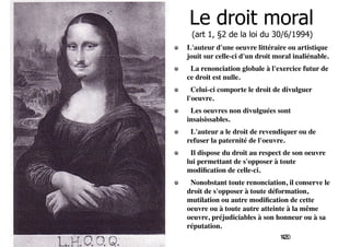 Le droit moral 
(art 1, §2 de la loi du 30/6/1994) 
L'auteur d'une oeuvre littéraire ou artistique 
jouit sur celle-ci d'un droit moral inaliénable. 
La renonciation globale à l'exercice futur de 
ce droit est nulle. 
Celui-ci comporte le droit de divulguer 
l'oeuvre. 
Les oeuvres non divulguées sont 
insaisissables. 
L'auteur a le droit de revendiquer ou de 
refuser la paternité de l'oeuvre. 
Il dispose du droit au respect de son oeuvre 
lui permettant de s'opposer à toute 
modification de celle-ci. 
Nonobstant toute renonciation, il conserve le 
droit de s'opposer à toute déformation, 
mutilation ou autre modification de cette 
oeuvre ou à toute autre atteinte à la même 
oeuvre, préjudiciables à son honneur ou à sa 
réputation. 
120 
43 
 
