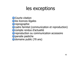 les exceptions 
Courte citation 
les licences légales 
reprographie 
cadre familial (communication et reproduction) 
compte rendus d’actualité 
reproduction ou communication accessoire 
parodie pastiche 
domaine public (70 ans) 
45 
 